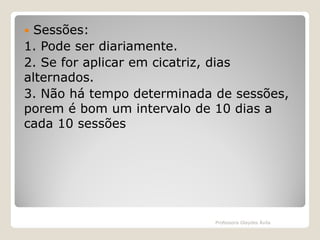 Sessões:
1. Pode ser diariamente.
2. Se for aplicar em cicatriz, dias
alternados.
3. Não há tempo determinada de sessões,
porem é bom um intervalo de 10 dias a
cada 10 sessões


Professora Glaydes Ávila

 