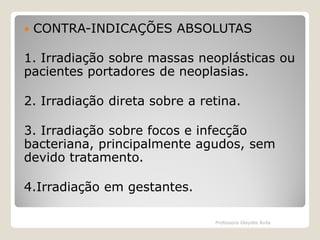 

CONTRA-INDICAÇÕES ABSOLUTAS

1. Irradiação sobre massas neoplásticas ou
pacientes portadores de neoplasias.
2. Irradiação direta sobre a retina.
3. Irradiação sobre focos e infecção
bacteriana, principalmente agudos, sem
devido tratamento.

4.Irradiação em gestantes.
Professora Glaydes Ávila

 