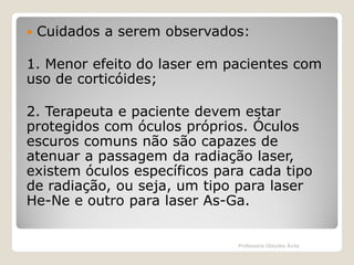 

Cuidados a serem observados:

1. Menor efeito do laser em pacientes com
uso de corticóides;
2. Terapeuta e paciente devem estar
protegidos com óculos próprios. Óculos
escuros comuns não são capazes de
atenuar a passagem da radiação laser,
existem óculos específicos para cada tipo
de radiação, ou seja, um tipo para laser
He-Ne e outro para laser As-Ga.

Professora Glaydes Ávila

 
