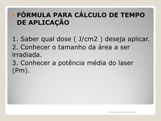 

FÓRMULA PARA CÁLCULO DE TEMPO
DE APLICAÇÃO

1. Saber qual dose ( J/cm2 ) deseja aplicar.
2. Conhecer o tamanho da área a ser
irradiada.
3. Conhecer a potência média do laser
(Pm).

Professora Glaydes Ávila

 