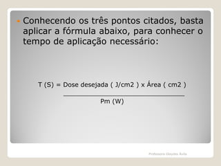

Conhecendo os três pontos citados, basta
aplicar a fórmula abaixo, para conhecer o
tempo de aplicação necessário:

T (S) = Dose desejada ( J/cm2 ) x Área ( cm2 )
_______________________________
Pm (W)

Professora Glaydes Ávila

 