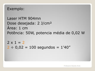 Exemplo:
Laser HTM 904mn
Dose desejada: 2 J/cm²
Área: 1 cm
Potência: 50W, potencia média de 0,02 W

2x1=2
2 ÷ 0,02 = 100 segundos = 1’40”

Professora Glaydes Ávila

 