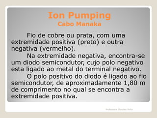 Ion Pumping
Cabo Manaka

Fio de cobre ou prata, com uma
extremidade positiva (preto) e outra
negativa (vermelho).
Na extremidade negativa, encontra-se
um diodo semicondutor, cujo polo negativo
esta ligado ao metal do terminal negativo.
O polo positivo do diodo é ligado ao fio
semicondutor, de aproximadamente 1,80 m
de comprimento no qual se encontra a
extremidade positiva.
Professora Glaydes Ávila

 