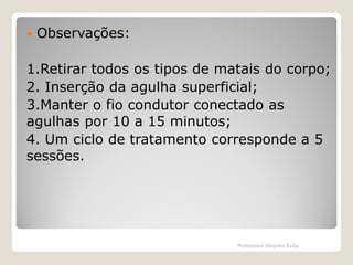 

Observações:

1.Retirar todos os tipos de matais do corpo;
2. Inserção da agulha superficial;
3.Manter o fio condutor conectado as
agulhas por 10 a 15 minutos;
4. Um ciclo de tratamento corresponde a 5
sessões.

Professora Glaydes Ávila

 