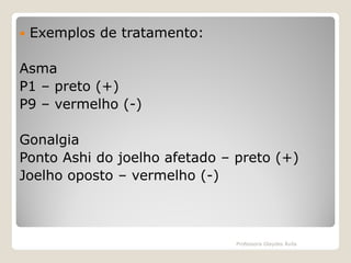 

Exemplos de tratamento:

Asma
P1 – preto (+)
P9 – vermelho (-)
Gonalgia
Ponto Ashi do joelho afetado – preto (+)
Joelho oposto – vermelho (-)

Professora Glaydes Ávila

 