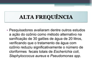 ALTA FREQUÊNCIA
• Pesquisadores avaliaram dentre outros estudos
a ação do ozônio como método alternativo na
sanificação de 30 galões de água de 20 litros,
verificando que o tratamento da água com
ozônio reduziu significativamente o número de
cloriformes fecais totais de Escherichia coli,
Staphyloccocus aureus e Pseudomonas spp.
 