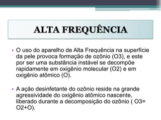 ALTA FREQUÊNCIA
• O uso do aparelho de Alta Frequência na superfície
da pele provoca formação de ozônio (O3), e este
por ser uma substância instável se decompõe
rapidamente em oxigênio molecular (O2) e em
oxigênio atômico (O).
• A ação desinfetante do ozônio reside na grande
agressividade do oxigênio atômico nascente,
liberado durante a decomposição do ozônio ( O3=
O2+O).
 