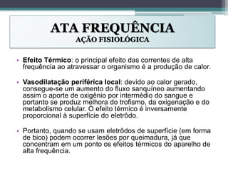 ATA FREQUÊNCIA
AÇÃO FISIOLÓGICA
• Efeito Térmico: o principal efeito das correntes de alta
frequência ao atravessar o organismo é a produção de calor.
• Vasodilatação periférica local: devido ao calor gerado,
consegue-se um aumento do fluxo sanquíneo aumentando
assim o aporte de oxigênio por intermédio do sangue e
portanto se produz melhora do trofismo, da oxigenação e do
metabolismo celular. O efeito térmico é inversamente
proporcional à superfície do eletrôdo.
• Portanto, quando se usam eletrôdos de superfície (em forma
de bico) podem ocorrer lesões por queimadura, já que
concentram em um ponto os efeitos térmicos do aparelho de
alta frequência.
 
