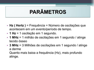 PARÂMETROS
• Hz ( Hertz ) = Frequência = Número de oscilações que
acontecem em um evento/período de tempo.
• 1 Hz = 1 oscilação em 1 segundo.
• 1 MHz = 1 milhão de oscilações em 1 segundo / atinge
tecido ósseo
• 3 MHz = 3 Milhões de oscilações em 1 segundo / atinge
a derme
Quanto mais baixa a frequência (Hz), mais profundo
atinge.
 