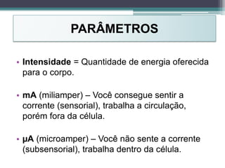 PARÂMETROS
• Intensidade = Quantidade de energia oferecida
para o corpo.
• mA (miliamper) – Você consegue sentir a
corrente (sensorial), trabalha a circulação,
porém fora da célula.
• µA (microamper) – Você não sente a corrente
(subsensorial), trabalha dentro da célula.
 