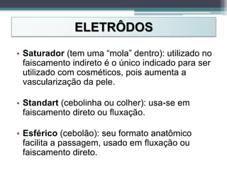 ELETRÔDOS
• Saturador (tem uma “mola” dentro): utilizado no
faiscamento indireto é o único indicado para ser
utilizado com cosméticos, pois aumenta a
vascularização da pele.
• Standart (cebolinha ou colher): usa-se em
faiscamento direto ou fluxação.
• Esférico (cebolão): seu formato anatômico
facilita a passagem, usado em fluxação ou
faiscamento direto.
 
