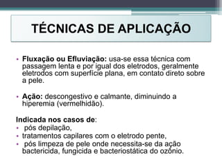 TÉCNICAS DE APLICAÇÃO
• Fluxação ou Efluviação: usa-se essa técnica com
passagem lenta e por igual dos eletrodos, geralmente
eletrodos com superfície plana, em contato direto sobre
a pele.
• Ação: descongestivo e calmante, diminuindo a
hiperemia (vermelhidão).
Indicada nos casos de:
• pós depilação,
• tratamentos capilares com o eletrodo pente,
• pós limpeza de pele onde necessita-se da ação
bactericida, fungicida e bacteriostática do ozônio.
 