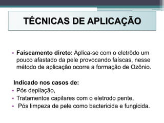 TÉCNICAS DE APLICAÇÃO
• Faiscamento direto: Aplica-se com o eletrôdo um
pouco afastado da pele provocando faíscas, nesse
método de aplicação ocorre a formação de Ozônio.
Indicado nos casos de:
• Pós depilação,
• Tratamentos capilares com o eletrodo pente,
• Pós limpeza de pele como bactericida e fungicida.
 