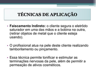 TÉCNICAS DE APLICAÇÃO
• Faiscamento Indireto: o cliente segura o eletrôdo
saturador em uma das mãos e a bobina na outra,
(retirar objetos de metal que o cliente esteja
usando).
• O profissional atua na pele deste cliente realizando
tamborilamento ou pinçamento.
• Essa técnica permite tonificar e estimular as
terminações nervosas da pele, além de permitir a
permeação de ativos cosméticos.
 