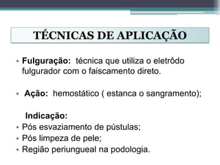 TÉCNICAS DE APLICAÇÃO
• Fulguração: técnica que utiliza o eletrôdo
fulgurador com o faiscamento direto.
• Ação: hemostático ( estanca o sangramento);
Indicação:
• Pós esvaziamento de pústulas;
• Pós limpeza de pele;
• Região periungueal na podologia.
 