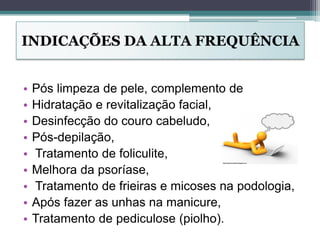 INDICAÇÕES DA ALTA FREQUÊNCIA
• Pós limpeza de pele, complemento de
• Hidratação e revitalização facial,
• Desinfecção do couro cabeludo,
• Pós-depilação,
• Tratamento de foliculite,
• Melhora da psoríase,
• Tratamento de frieiras e micoses na podologia,
• Após fazer as unhas na manicure,
• Tratamento de pediculose (piolho).
 