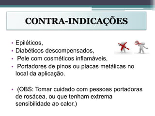 CONTRA-INDICAÇÕES
• Epiléticos,
• Diabéticos descompensados,
• Pele com cosméticos inflamáveis,
• Portadores de pinos ou placas metálicas no
local da aplicação.
• (OBS: Tomar cuidado com pessoas portadoras
de rosácea, ou que tenham extrema
sensibilidade ao calor.)
 