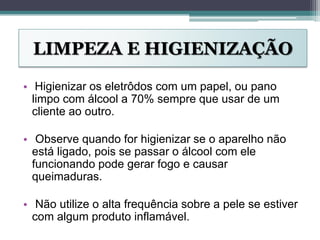 LIMPEZA E HIGIENIZAÇÃO
• Higienizar os eletrôdos com um papel, ou pano
limpo com álcool a 70% sempre que usar de um
cliente ao outro.
• Observe quando for higienizar se o aparelho não
está ligado, pois se passar o álcool com ele
funcionando pode gerar fogo e causar
queimaduras.
• Não utilize o alta frequência sobre a pele se estiver
com algum produto inflamável.
 