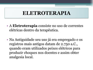 ELETROTERAPIA
• A Eletroterapia consiste no uso de correntes
elétricas dentro da terapêutica.
• Na Antiguidade seu uso já era empregado e os
registros mais antigos datam de 2.750 a.C.,
quando eram utilizados peixes elétricos para
produzir choques nos doentes e assim obter
analgesia local.
 