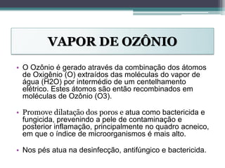 VAPOR DE OZÔNIO
• O Ozônio é gerado através da combinação dos átomos
de Oxigênio (O) extraídos das moléculas do vapor de
água (H2O) por intermédio de um centelhamento
elétrico. Estes átomos são então recombinados em
moléculas de Ozônio (O3).
• Promove dilatação dos poros e atua como bactericida e
fungicida, prevenindo a pele de contaminação e
posterior inflamação, principalmente no quadro acneico,
em que o índice de microorganismos é mais alto.
• Nos pés atua na desinfecção, antifúngico e bactericida.
 