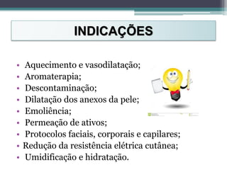 INDICAÇÕES
• Aquecimento e vasodilatação;
• Aromaterapia;
• Descontaminação;
• Dilatação dos anexos da pele;
• Emoliência;
• Permeação de ativos;
• Protocolos faciais, corporais e capilares;
• Redução da resistência elétrica cutânea;
• Umidificação e hidratação.
 