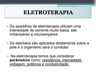ELETROTERAPIA
• Os aparelhos de eletroterapia utilizam uma
intensidade de corrente muito baixa, são
miliampéres e microampéres.
• Os eletrôdos são aplicados diretamente sobre a
pele e o organismo será o condutor.
• Na eletroterapia temos que considerar
parâmetros como: resistência, intensidade,
voltagem, potência e condutividade.
 
