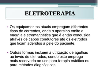 ELETROTERAPIA
• Os equipamentos atuais empregam diferentes
tipos de correntes, onde o aparelho emite a
energia eletromagnética que é então conduzida
através de cabos condutores até os eletrodos
que ficam aderidos à pele do paciente.
• Outras formas incluem a utilização de agulhas
ao invés de eletrodos, sendo este emprego
mais reservado ao uso para terapia estética ou
para métodos diagnósticos.
 