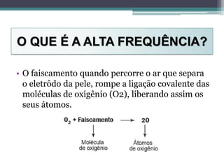 O QUE É A ALTA FREQUÊNCIA?
• O faiscamento quando percorre o ar que separa
o eletrôdo da pele, rompe a ligação covalente das
moléculas de oxigênio (O2), liberando assim os
seus átomos.
 