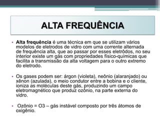ALTA FREQUÊNCIA
• Alta frequência é uma técnica em que se utilizam vários
modelos de eletrodos de vidro com uma corrente alternada
de frequência alta, que ao passar por esses eletrôdos, no seu
interior existe um gás com propriedades físico-químicas que
facilita a transmissão da alta voltagem para o outro extremo
do eletrodo.
• Os gases podem ser: árgon (violeta), neônio (alaranjado) ou
xênon (azulada), o meio condutor entre a bobina e o cliente,
ioniza as moléculas deste gás, produzindo um campo
eletromagnético que produz ozônio, na parte externa do
vidro.
• Ozônio = O3 – gás instável composto por três átomos de
oxigênio.
 