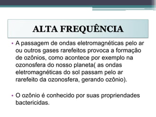ALTA FREQUÊNCIA
• A passagem de ondas eletromagnéticas pelo ar
ou outros gases rarefeitos provoca a formação
de ozônios, como acontece por exemplo na
ozonosfera do nosso planeta( as ondas
eletromagnéticas do sol passam pelo ar
rarefeito da ozonosfera, gerando ozônio).
• O ozônio é conhecido por suas propriendades
bactericidas.
 