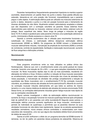 Pacientes hemiparéticos frequentemente apresentam hipertonia no membro superior
acometido, desenvolvendo um padrão flexor de punho e dedos. Esse padrão dificulta sua
extensão, deixando-os em uma posição não funcional, impossibilitando que o paciente
pegue e solte objetos. A estimulação elétrica pode ser utilizada nos músculos extensores de
punho e dedos, deixando o punho e a mão em posição funcional para o treinamento de
diversas atividades da vida diária. Atualmente existem estimuladores acoplados a órteses
que são disparados com a contração voluntária do paciente. Esses sistemas foram
desenvolvidos para estimular os músculos: extensor comum dos dedos, extensor curto do
polegar, flexor superficial dos dedos, flexor longo do polegar e músculos da região
tenar.75,76 A órtese é ajustável para cada paciente e fornece uma sustentação adicional ao
punho, minimizando a flexão excessiva e o desvio ulnar.76
Quando a corrente excitomotora não é utilizada para movimentos funcionais ou
substituição de órteses, a estimulação elétrica designa-se estimulação elétrica
neuromuscular (EENM ou NMES). Os programas de EENM incluem o fortalecimento
muscular eletricamente induzido, manutenção de amplitude de movimento (ADM) e controle
de contraturas, controle de espasticidade, facilitação e reeducação neuromuscular, aumento
de fluxo sanguíneo e disfunções urinárias.
Neuromuscular
Fortalecimento muscular
Esse programa encontra-se entre os mais utilizados na prática clínica dos
fisioterapeutas. Sabe-se que com o envelhecimento existe uma perda gradual de massa
muscular, havendo uma redução de 30 a 40% – o que gera reduções importantes da força
muscular. As fibras musculares rápidas (tipo II) são as mais acometidas, resultando em
alterações de trofismo e força. Embora a atrofia e a redução de força muscular associadas
ao envelhecimento possam estar relacionadas à diminuição dos níveis de atividade física
nessa população, a manutenção da atividade não protege completamente a redução da
quantidade das fibras musculares com o envelhecimento.77,78 Na contração muscular
voluntária, as unidades motoras são ativadas de forma assincrônica79, diferente do ocorrido
na contração muscular induzida eletricamente, em que todos os axônios de mesmo
tamanho e a uma mesma distância do eletrodo são ativados de maneira sincronizada.79,80
Dessa forma, as contrações eletricamente induzidas geram fadiga muscular mais rápido do
que as contrações voluntárias.80
Alguns autores investigaram o efeito da estimulação elétrica neuromuscular no
aumento da força e recuperação funcional do músculo quadríceps femoral após artroplastia
total de joelho81,82 e em pacientes com atrite reumatoide.83 Segundo esses autores, a
estimulação elétrica promove aumento significativo da força muscular, minimizando o
período de inatividade do quadríceps e permitindo que os pacientes retornem às suas
atividades funcionais de vida diária mais rapidamente. Apesar de os estudos apresentarem
resultados animadores, novos ensaios clínicos controlados e randomizados com maior
casuística são necessários, uma vez que alguns dos resultados obtidos foram provenientes
de relatos de casos.81,83
Gaines et al.84 verificaram o efeito de um programa domiciliar de EENM durante 12
semanas, na dor do joelho em pacientes idosos portadores de osteoartrite. Observou-se
 