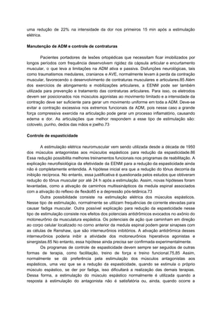 uma redução de 22% na intensidade da dor nos primeiros 15 min após a estimulação
elétrica.
Manutenção de ADM e controle de contraturas
Pacientes portadores de lesões ortopédicas que necessitam ficar imobilizados por
longos períodos com frequência desenvolvem rigidez da cápsula articular e encurtamento
muscular, o que leva a limitações na ADM ativa e passiva. Disfunções neurológicas, tais
como traumatismos medulares, cranianos e AVE, normalmente levam à perda da contração
muscular, favorecendo o desenvolvimento de contraturas musculares e articulares.85 Além
dos exercícios de alongamento e mobilizações articulares, a EENM pode ser também
utilizada para prevenção e tratamento das contraturas articulares. Para isso, os eletrodos
devem ser posicionados nos músculos agonistas ao movimento limitado e a intensidade da
contração deve ser suficiente para gerar um movimento uniforme em toda a ADM. Deve-se
evitar a contração excessiva nos extremos funcionais da ADM, pois nesse caso a grande
força compressiva exercida na articulação pode gerar um processo inflamatório, causando
edema e dor. As articulações que melhor respondem a esse tipo de estimulação são:
cotovelo, punho, dedos das mãos e joelho.73
Controle de espasticidade
A estimulação elétrica neuromuscular vem sendo utilizada desde a década de 1950
dos músculos antagonistas aos músculos espásticos para redução da espasticidade.86
Essa redução possibilita melhores treinamentos funcionais nos programas de reabilitação. A
explicação neurofisiológica da efetividade da EENM para a redução da espasticidade ainda
não é completamente entendida. A hipótese inicial era que a redução do tônus decorria da
inibição recíproca. No entanto, essa justificativa é questionada pelos estudos que obtiveram
redução do tônus muscular por até 24 h após a estimulação. Assim, novas hipóteses foram
levantadas, como a ativação de caminhos multissinápticos da medula espinal associados
com a ativação do reflexo de flexão85 e a depressão pós-tetânica.73
Outra possibilidade consiste na estimulação elétrica dos músculos espásticos.
Nesse tipo de estimulação, normalmente se utilizam frequências de corrente elevadas para
causar fadiga muscular. Outra possível explicação para redução da espasticidade nesse
tipo de estimulação consiste nos efeitos dos potenciais antidrômicos evocados no axônio do
motoneurônio da musculatura espástica. Os potenciais de ação que caminham em direção
ao corpo celular localizado no corno anterior da medula espinal podem gerar sinapses com
as células de Renshaw, que são interneurônios inibitórios. A ativação antidrômica desses
interneurônios poderia inibir a atividade dos motoneurônios hiperativos agonistas e
sinergistas.85 No entanto, essa hipótese ainda precisa ser confirmada experimentalmente.
Os programas de controle de espasticidade devem sempre ser seguidos de outras
formas de terapia, como facilitação, treino de força e treino funcional.75,85 Assim,
normalmente se dá preferência pela estimulação dos músculos antagonistas aos
espásticos, uma vez que se a redução da espasticidade, quando se estimula o próprio
músculo espástico, se der por fadiga, isso dificultará a realização das demais terapias.
Dessa forma, a estimulação do músculo espástico normalmente é utilizada quando a
resposta à estimulação do antagonista não é satisfatória ou, ainda, quando ocorre a
 