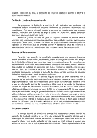 resposta paradoxal, ou seja, a contração do músculo espástico quando o objetivo é
estimular o antagonista.
Facilitação e reeducação neuromuscular
Os programas de facilitação e reeducação são indicados para pacientes que
apresentam inibição da contração muscular decorrente de problemas ortopédicos e/ou
neurológicos. Têm como principal objetivo o aumento de recrutamento das unidades
motoras, resultando em aumento de força e ganho de ADM ativa. Esses benefícios
favorecem o aumento do controle motor.
Nesses programas utiliza-se em geral um disparador manual da corrente elétrica,
acionado pelo terapeuta em momentos específicos das atividades motoras, favorecendo o
movimento. Dessa forma, os eletrodos devem ser posicionados nos músculos paréticos,
agonistas ao movimento que se pretende facilitar. A cooperação ativa do paciente e o
feedback visual são fatores determinantes para o sucesso desse tipo de estimulação.
Aumento de fluxo sanguíneo
Pacientes com restrição de mobilidade, especialmente em membros inferiores,
podem apresentar estase venosa, favorecendo, assim, a formação de trombos pela redução
da atividade fibrinolítica, o que aumenta o risco de embolia pulmonar. Os músculos mais
frequentemente estimulados nesse programa são o tríceps sural e o tibial anterior. A maioria
dos estudos foi realizada em pacientes com lesões medulares, pacientes imóveis após
diversos tipos de cirurgias e pacientes anestesiados durante as cirurgias. Dentre os
resultados observados, destaca-se o aumento do retorno venoso, aumento da atividade
fibrinolítica e prevenção do tromboembolismo pulmonar.
Prevenção de úlceras de pressão Alguns estudos já foram realizados com a
finalidade de se estimular eletricamente músculos que com frequência são submetidos a
forças compressivas sobre saliências ósseas. Levine et al. publicaram dois trabalhos sobre
o uso de estimulação elétrica da musculatura glútea para a prevenção de úlceras por
pressão na região da tuberosidade isquiática.87,88 Para isso foi utilizada uma corrente
bifásica assimétrica com duração de pulso de 300 ms e frequência de 50 Hz para produzir
contrações musculares na região glútea bilateralmente. Foi demonstrado que as contrações
glúteas induzidas eletricamente podem variar a forma das nádegas sob carga e, assim,
alterar o padrão de pressão da região isquiática, bem como aumentar de forma significativa
o fluxo sanguíneo cutâneo e muscular. Essas alterações físicas e fisiológicas poderiam
auxiliar na prevenção das ulcerações. No entanto, ainda são necessários estudos clínicos
randomizados e controlados para se verificar a real eficiência dessa intervenção.88
Disfunções urinárias
O principal objetivo da estimulação elétrica para incontinência urinária consiste no
aumento do feedback sensitivo e na força dos músculos do assoalho pélvico para a
restauração da continência urinária. Atualmente, a estimulação elétrica dos músculos do
assoalho pélvico vem sendo realizada por via vaginal ou retal, embora já tenham sido
realizados estudos com a aplicação de eletrodos externos. Existe a possibilidade de se
 