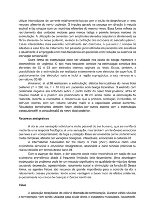 utilizar intensidades de corrente relativamente baixas com o intuito de despolarizar o ramo
nervoso aferente do nervo pudendo. O impulso gerado se propaga em direção à medula
espinal e faz sinapse com os neurônios eferentes do mesmo nervo. Essa forma reflexa de
recrutamento das unidades motoras gera menos fadiga e permite tempos maiores de
estimulação. A utilização de correntes com amplitudes elevadas despolariza diretamente as
fibras eferentes do nervo pudendo, levando à contração dos músculos do assoalho pélvico.
Essas intensidades mais elevadas normalmente são dolorosas, o que reduz o número de
adesões a esse tipo de tratamento. No passado, já foi utilizada em pacientes sob anestesia
e atualmente é empregada com mais frequência em pacientes com redução ou ausência da
inervação sensorial.89
Outra forma de estimulação pode ser utilizada nos casos de bexiga hiperativa e
incontinência de urgência. O tipo mais frequente consiste na estimulação sensitiva dos
aferentes de S2 e S3 com eletrodos internos vaginais ou retais. Existe, também, a
possibilidade de a estimulação ser realizada externamente com eletrodos de superfície. O
posicionamento dos eletrodos varia e inclui a região suprapúbica, a raiz nervosa e o
dermátomo S3.89
Amarenco et al.90 realizaram a estimulação elétrica transcutânea do nervo tibial
posterior (T = 200 ms, f = 10 Hz) em pacientes com bexiga hiperativa. O eletrodo com
polaridade negativa era colocado sobre o ponto motor do nervo tibial posterior, atrás do
maléolo medial, e o positivo era posicionado a 10 cm acima deste. A estimulação foi
realizada durante a cistometria e observou-se que a primeira contração involuntária do
detrusor ocorreu com um volume urinário maior e a capacidade vesical aumentou.
Resultados semelhantes também foram obtidos por outros autores com a estimulação
transcutânea91 e percutânea92 do nervo tibial posterior.
Recursos analgésicos
A dor é uma sensação individual e muito pessoal do ser humano, que se manifesta
mediante uma resposta fisiológica; é uma sensação, mas também um fenômeno emocional
que leva a um comportamento de fuga e proteção. Deve ser entendida como um fenômeno
muito complexo, afetado por variações biológicas, intelectuais, emocionais e culturais.93
A International Association for the Study of Pain (IASP) define-a como uma
experiência sensorial e emocional desagradável, associada a dano tecidual potencial ou
real ou descrita em termos desse dano.94
Com o avançar da idade, a dor assume ainda maior importância em razão de sua
expressiva prevalência aliada à frequente limitação dela dependente. Uma abordagem
inadequada do problema pode ter um impacto significativo na qualidade de vida dos idosos
causando depressão, agressividade, isolamento social e diminuição da função.95 Dessa
forma, os agentes físicos são recursos de grande importância para o controle da dor e
relaxamento desses pacientes, tendo como vantagem o baixo risco de efeitos colaterais,
especialmente nos casos de doenças crônicas insolúveis.
Calor
A aplicação terapêutica do calor é chamada de termoterapia. Durante vários séculos
a termoterapia vem sendo utilizada para aliviar dores e espasmos musculares. Atualmente,
 