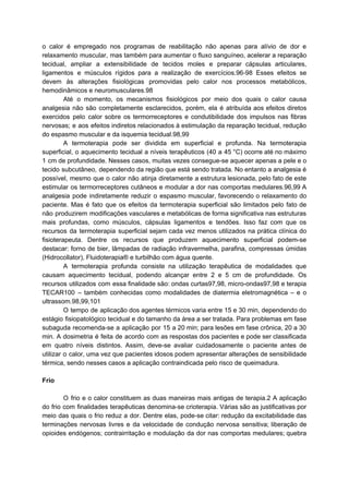 o calor é empregado nos programas de reabilitação não apenas para alívio de dor e
relaxamento muscular, mas também para aumentar o fluxo sanguíneo, acelerar a reparação
tecidual, ampliar a extensibilidade de tecidos moles e preparar cápsulas articulares,
ligamentos e músculos rígidos para a realização de exercícios.96-98 Esses efeitos se
devem às alterações fisiológicas promovidas pelo calor nos processos metabólicos,
hemodinâmicos e neuromusculares.98
Até o momento, os mecanismos fisiológicos por meio dos quais o calor causa
analgesia não são completamente esclarecidos, porém, ela é atribuída aos efeitos diretos
exercidos pelo calor sobre os termorreceptores e condutibilidade dos impulsos nas fibras
nervosas; e aos efeitos indiretos relacionados à estimulação da reparação tecidual, redução
do espasmo muscular e da isquemia tecidual.98,99
A termoterapia pode ser dividida em superficial e profunda. Na termoterapia
superficial, o aquecimento tecidual a níveis terapêuticos (40 a 45 °C) ocorre até no máximo
1 cm de profundidade. Nesses casos, muitas vezes consegue-se aquecer apenas a pele e o
tecido subcutâneo, dependendo da região que está sendo tratada. No entanto a analgesia é
possível, mesmo que o calor não atinja diretamente a estrutura lesionada, pelo fato de este
estimular os termorreceptores cutâneos e modular a dor nas comportas medulares.96,99 A
analgesia pode indiretamente reduzir o espasmo muscular, favorecendo o relaxamento do
paciente. Mas é fato que os efeitos da termoterapia superficial são limitados pelo fato de
não produzirem modificações vasculares e metabólicas de forma significativa nas estruturas
mais profundas, como músculos, cápsulas ligamentos e tendões. Isso faz com que os
recursos da termoterapia superficial sejam cada vez menos utilizados na prática clínica do
fisioterapeuta. Dentre os recursos que produzem aquecimento superficial podem-se
destacar: forno de bier, lâmpadas de radiação infravermelha, parafina, compressas úmidas
(Hidrocollator), Fluidoterapia® e turbilhão com água quente.
A termoterapia profunda consiste na utilização terapêutica de modalidades que
causam aquecimento tecidual, podendo alcançar entre 2 e 5 cm de profundidade. Os
recursos utilizados com essa finalidade são: ondas curtas97,98, micro-ondas97,98 e terapia
TECAR100 – também conhecidas como modalidades de diatermia eletromagnética – e o
ultrassom.98,99,101
O tempo de aplicação dos agentes térmicos varia entre 15 e 30 min, dependendo do
estágio fisiopatológico tecidual e do tamanho da área a ser tratada. Para problemas em fase
subaguda recomenda-se a aplicação por 15 a 20 min; para lesões em fase crônica, 20 a 30
min. A dosimetria é feita de acordo com as respostas dos pacientes e pode ser classificada
em quatro níveis distintos. Assim, deve-se avaliar cuidadosamente o paciente antes de
utilizar o calor, uma vez que pacientes idosos podem apresentar alterações de sensibilidade
térmica, sendo nesses casos a aplicação contraindicada pelo risco de queimadura.
Frio
O frio e o calor constituem as duas maneiras mais antigas de terapia.2 A aplicação
do frio com finalidades terapêuticas denomina-se crioterapia. Várias são as justificativas por
meio das quais o frio reduz a dor. Dentre elas, pode-se citar: redução da excitabilidade das
terminações nervosas livres e da velocidade de condução nervosa sensitiva; liberação de
opioides endógenos; contrairritação e modulação da dor nas comportas medulares; quebra
 