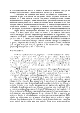 do ciclo dor-espasmo-dor; redução da formação do edema pós-traumático; e redução das
lesões por hipoxia secundária e lesões enzimáticas pela redução do metabolismo.
A modalidade de crioterapia mais utilizada no cotidiano do fisioterapeuta é a
compressa de gelo, que consiste em gelo picado, raspado ou partido envolto em um
recipiente.102 O mais comum é o uso de saco plástico, embora possam ser utilizados
recipientes especiais para gelo e toalhas. Preconiza-se a aplicação das compressas de gelo
diretamente sobre a pele99,102, no entanto, em pacientes idosos, deve-se ter cautela pelas
alterações cutâneas, decorrentes do envelhecimento, e no controle da regulação térmica.99
Nesses casos, recomenda-se a interposição de uma toalha fina ou faixa entre a compressa
de gelo e a pele, especialmente se o gelo for proveniente de um refrigerador doméstico.102
O gelo formado em congeladores domésticos pode apresentar temperaturas muito
baixas (–16 a –19 °C), sendo lesivas para a pele humana. O gelo produzido e armazenado
em máquinas de gelo apresenta temperatura logo abaixo do nível de congelamento (–1°C),
sendo mais seguro para a utilização clínica.102 O tempo de aplicação das compressas de
gelo pode variar de 15 a 40 min, dependendo da profundidade da estrutura a ser tratada.99
Outras modalidades de crioterapia utilizadas em menor proporção são: compressas
de gel frio, compressas de cubo de gelo artificial, compressas frias químicas, imersão em
água com gelo, massagem com gelo, aparelhos de frio (Polar Care® e Cryo Cuff ®) e
sprays refrigerantes (cloreto de etila ou fluorometano).
Correntes elétricas
Conforme descrito anteriormente, os primeiros usos históricos de correntes elétricas
para analgesia tiveram como fonte geradora os peixes-elétricos. Depois, foram
desenvolvidos equipamentos que emitiam correntes unidirecionais (contínuas e pulsadas).
Nos dias atuais, dá-se preferência a correntes bidirecionais (não polarizadas), com tempos
de duração de fase relativamente baixos, o que torna a estimulação mais agradável e com
menor risco de queimadura química da pele, quando comparadas às correntes
unidirecionais (polarizadas).
A TENS consiste em uma das modalidades mais utilizadas pelos fisioterapeutas em
todo o mundo para o controle da dor. Embora a sigla possa designar qualquer tipo de
corrente elétrica aplicada com eletrodos de superfície para se estimular fibras nervosas, as
correntes mais utilizadas para analgesia são as pulsadas de baixa frequência.
Nos equipamentos nacionais, as formas de pulsos mais comumente encontradas
nos equipamentos de TENS são a pulsada bifásica assimétrica balanceada e a pulsada
bifásica simétrica retangular. Essa característica de corrente permite sua utilização por
longos períodos sem riscos de cauterização cutânea, podendo, inclusive, ser utilizada no
ambiente domiciliar ou de trabalho dos pacientes com equipamentos portáteis. Várias
combinações de parâmetros podem ser utilizadas, por exemplo, baixa frequência (< 10 Hz)
no nível sensorial, baixa frequência no nível motor (TENS acupuntura), alta frequência (> 50
Hz) no nível sensorial (TENS convencional), alta frequência no nível motor e estimulação no
nível nócico com baixa ou alta frequência (breve e intensa).103 Sabe-se atualmente que
parâmetros distintos de estimulação atuam em diferentes mecanismos analgésicos.103 No
entanto, não existe relação entre a causa e o local da dor com os parâmetros a serem
utilizados. Segundo Johnson et al.104, existe um padrão de estimulação que é mais eficaz
para o controle da dor crônica para cada paciente. Dessa forma, faz-se necessária a
 