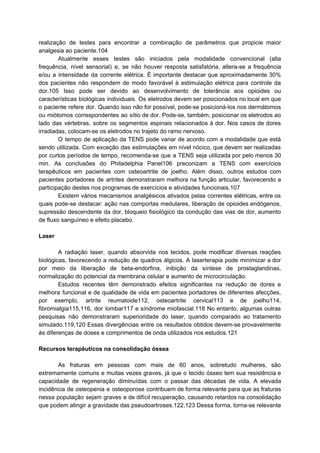 realização de testes para encontrar a combinação de parâmetros que propicie maior
analgesia ao paciente.104
Atualmente esses testes são iniciados pela modalidade convencional (alta
frequência, nível sensorial) e, se não houver resposta satisfatória, altera-se a frequência
e/ou a intensidade da corrente elétrica. É importante destacar que aproximadamente 30%
dos pacientes não respondem de modo favorável à estimulação elétrica para controle da
dor.105 Isso pode ser devido ao desenvolvimento de tolerância aos opioides ou
características biológicas individuais. Os eletrodos devem ser posicionados no local em que
o paciente refere dor. Quando isso não for possível, pode-se posicioná-los nos dermátomos
ou miótomos correspondentes ao sítio de dor. Pode-se, também, posicionar os eletrodos ao
lado das vértebras, sobre os segmentos espinais relacionados à dor. Nos casos de dores
irradiadas, colocam-se os eletrodos no trajeto do ramo nervoso.
O tempo de aplicação da TENS pode variar de acordo com a modalidade que está
sendo utilizada. Com exceção das estimulações em nível nócico, que devem ser realizadas
por curtos períodos de tempo, recomenda-se que a TENS seja utilizada por pelo menos 30
min. As conclusões do Philadelphia Panel106 preconizam a TENS com exercícios
terapêuticos em pacientes com osteoartrite de joelho. Além disso, outros estudos com
pacientes portadores de artrites demonstraram melhora na função articular, favorecendo a
participação destes nos programas de exercícios e atividades funcionais.107
Existem vários mecanismos analgésicos ativados pelas correntes elétricas, entre os
quais pode-se destacar: ação nas comportas medulares, liberação de opioides endógenos,
supressão descendente da dor, bloqueio fisiológico da condução das vias de dor, aumento
de fluxo sanguíneo e efeito placebo.
Laser
A radiação laser, quando absorvida nos tecidos, pode modificar diversas reações
biológicas, favorecendo a redução de quadros álgicos. A laserterapia pode minimizar a dor
por meio da liberação de beta-endorfina, inibição da síntese de prostaglandinas,
normalização do potencial da membrana celular e aumento de microcirculação.
Estudos recentes têm demonstrado efeitos significantes na redução de dores e
melhora funcional e de qualidade de vida em pacientes portadores de diferentes afecções,
por exemplo, artrite reumatoide112, osteoartrite cervical113 e de joelho114,
fibromialgia115,116, dor lombar117 e síndrome miofascial.118 No entanto, algumas outras
pesquisas não demonstraram superioridade do laser, quando comparado ao tratamento
simulado.119,120 Essas divergências entre os resultados obtidos devem-se provavelmente
às diferenças de doses e comprimentos de onda utilizados nos estudos.121
Recursos terapêuticos na consolidação óssea
As fraturas em pessoas com mais de 60 anos, sobretudo mulheres, são
extremamente comuns e muitas vezes graves, já que o tecido ósseo tem sua resistência e
capacidade de regeneração diminuídas com o passar das décadas de vida. A elevada
incidência de osteopenia e osteoporose contribuem de forma relevante para que as fraturas
nessa população sejam graves e de difícil recuperação, causando retardos na consolidação
que podem atingir a gravidade das pseudoartroses.122,123 Dessa forma, torna-se relevante
 