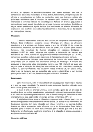 conhecer os recursos de eletrotermofototerapia que podem contribuir para que a
consolidação óssea seja mais rápida e eficaz. Esta é, notadamente, uma preocupação de
clínicos e pesquisadores em todos os continentes, dado que inúmeros artigos são
publicados anualmente com a utilização de recursos como ultrassom, laser de baixa
intensidade e correntes elétricas na consolidação de fraturas em diversas populações e
segmentos corporais a partir de estudos em animais, humanos e em culturas de células. A
seguir, serão apresentados alguns estudos que demonstram os avanços em busca de
explicações para os efeitos observados na prática clínica da fisioterapia, no que diz respeito
ao tratamento de fraturas.
Ultrassom
O de baixa intensidade é o recurso mais utilizado em pesquisas e tratamentos para
fraturas. Essa modalidade apresenta poucas diferenças em relação ao ultrassom
terapêutico e já é adotada nas fraturas desde o ano de 1979.124,125 As ondas do
ultrassom são mecânicas, com frequências acima de 20 kHz, não audíveis pelos ouvidos
humanos, mas produtoras de diversas alterações em processos biológicos e
celulares.126,127 As ondas utilizadas nos estudos e tratamentos de fraturas têm
frequências de 1 MHz, comum nos equipamentos utilizados em fisioterapia, ou 1,5 MHz,
comum nos aparelhos exclusivos para tratamento de fraturas disponíveis no mercado.
As intensidades utilizadas para tratamentos de fraturas são muito baixas se
comparadas com as usadas nos tratamentos clínicos de fisioterapia. A maioria das
pesquisas e tratamentos utiliza intensidades menores que 100 mW/cm2, as quais são
seguras para a utilização de aplicações estacionárias por não produzirem a cavitação
instável e, consequentemente, não causarem lesões teciduais.126,127 Dessa forma,
observa-se na literatura que as aplicações são sempre estacionárias e com tempos
prolongados, como 15 a 20 min, incomuns na prática clínica da fisioterapia.
Laserterapia
Como mencionado, outro recurso utilizado em estudos para o tratamento de fraturas
é o laser de baixa intensidade. Ele apresenta muita segurança durante a utilização, com
baixo custo e grande praticidade.142
O laser é fonte de energia luminosa, sendo gerada a partir de um processo de
amplificação da luz emitida quando alguns materiais são estimulados com energia elétrica.
A luz produzida apresenta grande interação com os tecidos biológicos, fornecendo a estes
energia luminosa para a conversão em energia química, em forma de ATP.142
A afinidade existente entre os diferentes comprimentos de onda dos lasers com os
tecidos biológicos está relacionada com a cor dos tecidos. Os tecidos de cor vermelha ou de
tonalidades parecidas têm maior interação com o laser vermelho e, por sua vez, tecidos
brancos ou claros apresentam maior afinidade com a luz infravermelha. Esse dado é
relevante para a escolha do laser mais adequado para o tecido que será o alvo dos
tratamentos em fisioterapia; igualmente importante é a utilização de doses adequadas e
equipamentos com qualidade.142
Correntes elétricas
 