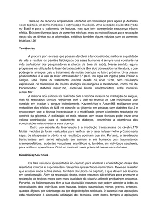Trata-se de recursos amplamente utilizados em fisioterapia para ações já descritas
neste capítulo, tal como analgesia e estimulação muscular. Uma aplicação pouco observada
no Brasil é para o tratamento de fraturas, mas que tem apresentado segurança e bons
efeitos. Existem diversos tipos de correntes elétricas, mas as mais utilizadas para reparação
óssea são as diretas ou as alternadas, existindo também alguns estudos com as correntes
bifásicas.126
Tendências
A procura por recursos que possam devolver a funcionalidade, melhorar a qualidade
de vida e restituir os padrões fisiológicos dos seres humanos é sempre uma constante na
vida profissional dos pesquisadores e clínicos da área da saúde. Nesse sentido, alguns
progressos na utilização do laser de baixa potência têm sido observados na literatura, o que
pode gerar avanços para o tratamento de muitas doenças no futuro próximo. Uma dessas
possibilidades é o uso do laser intravascular167 (ILIB, na sigla em inglês) para irradiar o
sangue, uma forma de tratamento utilizada desde os anos 1970, com resultados
expressivos no tratamento de muitas doenças neurológicas e metabólicas, como mal de
Parkinson167, diabetes melito168, esclerose lateral amiotrófica169, entre inúmeras
outras.167
A maioria dos estudos foi realizada com a técnica invasiva de irradiação do sangue,
mas há resultados clínicos relevantes com o uso da técnica de ILIB modificada, que
consiste em irradiar o sangue indiretamente. Kazemikhoo e Ansari168 realizaram uma
metanálise dos efeitos do ILIB no controle da glicemia em pessoas com diabetes tipo 2 e
encontraram que a técnica intravascular e a modificada geram excelentes resultados no
controle da glicemia. A realização de mais estudos com essas técnicas pode trazer uma
valiosa contribuição para o tratamento do diabetes, prevenindo a ocorrência das
complicações relacionadas a essa doença.
Outro uso recente da laserterapia é a irradiação transcraniana do cérebro.170
Muitas medidas já foram realizadas para verificar se o laser infravermelho próximo seria
capaz de ultrapassar o crânio, e os resultados apontam que sim. Portanto, a laserterapia
transcraniana vem sendo estudada em animais e em humanos com traumatismos
cranioencefálicos, acidentes vasculares encefálicos e, também, em indivíduos saudáveis,
para facilitar o aprendizado. O futuro mostrará o real potencial desses usos do laser.
Considerações finais
Os três recursos apresentados no capítulo para acelerar a consolidação óssea têm
resultados clínicos e experimentais relevantes apresentados na literatura. Deve-se ressaltar
que existem ainda outros efeitos, também discutidos no capítulo, e que devem ser levados
em consideração. Além da reparação óssea, esses recursos são efetivos para promover a
reparação de tecidos moles com mais qualidade da cicatriz, além de produzirem analgesia.
Portanto, os fisioterapeutas têm à sua disposição recursos que podem atender a todas as
necessidades dos indivíduos com fraturas, lesões traumáticas menos graves, entorses,
quadros álgicos por sobrecarga ou por degenerações teciduais. O sucesso nas aplicações
está relacionado à adequada utilização das técnicas, com doses, tempos e aplicações
 