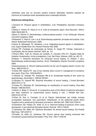 suficientes para que os recursos possam produzir alterações celulares capazes de
promover as mudanças locais necessárias para a reparação tecidual.
Referências bibliográficas
1.Cameron M. Physical agents in rehabilitation. 3.ed. Philadelphia: Saunders Company;
2008.
2.Wang H, Olivero W, Wang D et al. Cold as therapeutic agent. Acta Neurochir. (Wien).
2006;148(5):565-70.
3.Bazin S, Kitchen S. Electrotherapy: evidence-based practice. 11.ed. Edinburgh: Elsevier
Churchill Livingstone; 2002.
4.Robertson V, Ward A, Low J et al. Electrotherapy explained: principles and practice. 4.ed.
Oxford: Butterworth Heinemann; 2006.
5.Hecox B, Mehreteab TA, Weisberg J et al. Integrating physical agents in rehabilitation.
2.ed. Upper Saddle River, NJ: Pearson Prentice Hall; 2006.
6.Gogia PP. Fisiologia da cicatrização de feridas. In: Gogia PP. Feridas: tratamento e
cicatrização. Rio de Janeiro: Revinter; 2003. pp. 1-9.
7.Pereira MEC, Calil JA. Úlceras por pressão. In: Carvalho Filho ET, Papaléo Netto M.
Geriatria: fundamentos, clínica e terapêutica. 2.ed. São Paulo: Atheneu; 2005. pp. 661-75.
8.Watson T. Electrical stimulation for enhanced wound healing. In: Watson T (ed.).
Electrotherapy evidence-based practice. 20.ed. Philadelphia: Elsevier Churchill Livingstore;
2008.
9.Assimacopoulos D. Wound healing promotion by the use of negative electric current. Am
Surg. 1968;34:423-31.
10.Gault WR, Gatens PF. Use of low intensity direct current in management of ischaemic
skin ulcers. Phys Ther. 1976;56:265-9.
11.Wolcott LE, Wheeler PC, Hardwicke HM et al. Accelerated healing of skin ulcers by
electrotherapy. South Med J. 1969;62:795-801.
12.Ojingwa JC, Isseroff RR. Electrical stimulation of wound healing. J Invest Dermatol.
2003;121(1):1-12.
13.Carley PJ, Wainepel SF. Electrotherapy for acceleration of wound healing. Phys Med
Rehabil. 1985;66:443-6.
14.Demir H, Balay H, Kirnap M. A comparative study of the effects of electrical stimulation
and laser treatment on experimental wound healing in rats. J Rehabil Res Dev.
2004;41(2):147-54.
15.Zhao M, Dick A, Forrester JV et al. Electric field-directed cell motility involves
up-regulated expression and asymmetric redistribution of the epidermal growth factor
receptors and is enhanced by fibronectin and laminin. Mol Biol Cell. 1999;10(4):1259-76.
16.Gentzkow GD, Pollack SV, Kloth LC et al. Improved healing of pressure ulcers using
dermapulse, a new electrical stimulation device. Wounds. 1991;3:158-60.
17.Gentzkow GD, Miller KH. Electrical stimulation for dermal wound healing. Clin Podiatr
Med Surg. 1991;4:827-41.
18.Feedar JA, Kloth LC, Gentzkow GD. Chronic dermal ulcer healing enhanced with
monophasic pulsed electrical stimulation. Phys Ther. 1991;71:639-49.
 