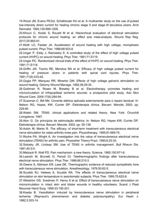 19.Wood JM, Evans PE3rd, Schallreuter KU et al. A multicenter study on the use of pulsed
low-intensity direct current for healing chronic stage II and stage III decubitus ulcers. Arch
Dermatol. 1993;129:999-1009.
20.Khouri C, Kotzki S, Roustit M et al. Hierarchical evaluation of electrical stimulation
protocols for chronic wound healing: an effect size meta-analysis. Wound Rep Reg.
2017;25:883-91.
21.Kloth LC, Feedar JA. Acceleration of wound healing with high voltage, monophasic
pulsed current. Phys Ther. 1988;68:503-8.
22.Unger P, Eddy J, Raimastry S. A controlled study of the effect of high voltage pulsed
current (HVPC) on wound healing. Phys Ther. 1991;71:S119.
23.Unger PC. Randomized clinical trials of the effect of HVPC on wound healing. Phys Ther.
1991;71:S118.
24.Griffin JW, Tooms RE, Mendius RA et al. Efficacy of high voltage pulsed current for
healing of pressure ulcers in patients with spinal cord injuries. Phys Ther.
1991;71(6):433-42.
25.Gogia PP, Marquez RR, Minerbo GM. Effects of high voltage galvanic stimulation on
wound healing. Ostomy Wound Manage. 1992;38:29-35.
26.Goldman R, Rosen M, Brewley B et al. Electrotherapy promotes healing and
microcirculation of infrapopliteal ischemic wounds: a prospective pilot study. Adv Skin
Wound Care. 2004;17(6):284-94.
27.Sussman C, Bill NN. Corrente elétrica aplicada externamente para o reparo tecidual. In:
Nelson RG, Hayes, KW, Currier DP. Eletroterapia clínica. Barueri: Manole; 2003. pp.
229-90.
28.Walsh DM. TENS: clinical applications and related theory. New York: Churchill
Livingstone; 1997.
29.Alon G. Os princípios da estimulação elétrica. In: Nelson RG, Hayes KW, Currier DP.
Eletroterapia clínica. Barueri: Manole; 2003. pp. 55-139.
30.Aubin M, Marks R. The efficacy of short-term treatment with transcutaneous electrical
nerve stimulation for osteo-arthritic knee pain. Physiotherapy. 1995;81:669-75.
31.Roche PA, Wright A. An investigation into the value of transcutaneous electrical nerve
stimulation (TENS) for arthritic pain. Physiother Theory Pract. 1990;6:25-33.
32.Sotosky JR, Lindsay SM. Use of TENS in arthritis management. Bull Rheum Dis.
1991;40:3-5.
33.Melzack R, Wall PD. Pain mechanism: a new theory. Science. 1965;150:971-8.
34.Leandri M, Brunetti O, Parodi CI. Telethermographic findings after transcutaneous
electrical nerve stimulation. Phys Ther. 1986;66:210-3.
35.Owens S, Atkinson ER, Lees DE. Thermographic evidence of reduced sympathetic tone
with transcutaneous nerve stimulation. Anesthesiology. 1979;50:62-5.
36.Scudds RJ, Helewa A, Scudds RA. The effects of transcutaneous electrical nerve
stimulation on skin temperature in assintomatic subjects. Phys Ther. 1995;75:622-8.
37.Wikström OS, Svedman P, Henry S et al. Effect of transcutaneous nerve stimulation on
microcirculation in intact skin and blister wounds in healthy volunteers. Scand J Plast
Reconstr Hand Surg. 1999;33:195-201.
38.Kaada B. Vasodilation induced by transcutaneous nerve stimulation in peripheral
ischemia (Raynaud’s phenomenon and diabetic polyneuropathy). Eur Heart J.
1982;3:303-14.
 