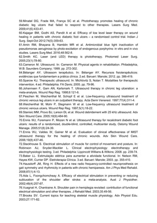 59.Minatel DG, Frade MA, França SC et al. Phototherapy promotes healing of chronic
diabetic leg ulcers that failed to respond to other therapies. Lasers Surg Med.
2009;41(6):433-41.
60.Kajagar BM, Godhi AS, Pandit A et al. Efficacy of low level laser therapy on wound
healing in patients with chronic diabetic foot ulcers – a randomised control trial. Indian J
Surg. Sept-Oct 2012;74(5):359-63.
61.Amin RM, Bhayana B, Hamblin MR et al. Antimicrobial blue light inactivation of
pseudomonas aeruginosa by photo-excitation of endogenous porphyrins: in vitro and in vivo
studies. Lasers Surg Med. 2016;48:562-8.
62.Smith KC. Laser (and LED) therapy is phototherapy. Photomed Laser Surg.
2005;23(1):78-80.
63.Cameron M. Ultrasound. In: Cameron M. Physical agents in rehabilitation. Philadelphia,
W.B: Saunders Company; 1999. pp. 272-302.
64.Bélanger AY. Ultrassom terapêutico. In: Bélanger AY. Recursos fisioterapêuticos:
evidências que fundamentam a prática clínica. 2.ed. Barueri: Manole; 2012. pp. 386-419.
65.Sparow KJ. Therapeutic ultrasound. In: Michlovitz S, Nolan T. Modalities for therapeutic
intervention. 4.ed. Philadelphia: FA Davis; 2005. pp. 79-96.
66.Johannsen F, Gam AN, Karlsmark T. Ultrasound therapy in chronic leg ulceration: a
meta-analysis. Wound Rep Reg. 1998;6:121-6.
67.Peschen M, Weichenthal M, Schopf E et al. Low-frequency ultrasound treatment of
chronic venous leg ulcers in an outpatient therapy. Acta Derm Venereol. 1997;77(4):311-4.
68.Weichenthal M, Mohr P, Stegmann W et al. Low-frequency ultrasound treatment of
chronic venous ulcers. Wound Rep Reg. 1997;5(1):18-22.
69.Stanisic MM, Provo BJ, Larson DL et al. Wound debridement with 25 kHz ultrasound. Adv
Skin Wound Care. 2005;18(9):484-90.
70.Ennis WJ, Foremann P, Mozen N et al. Ultrasound therapy for recalcitrant diabetic foot
ulcers: results of a randomized, double-blind, controlled, multicenter study. Ostomy Wound
Manage. 2005;51(8):24-39.
71.Ennis WJ, Valdes W, Gainer M et al. Evaluation of clinical effectiveness of MIST
ultrasound therapy for the healing of chronic wounds. Adv Skin Wound Care.
2006;19(8):437-46.
72.Stackhouse S. Electrical stimulation of muscle for control of movement and posture. In:
Robinson AJ, Snyder-Mackler L. Clinical electrophysiology: electrotherapy and
electrophysiologic testing. 3.ed. Philadelphia: Lippincott Willians & Wilkins; 2008. pp. 239-74.
73.Baker LL. Estimulação elétrica para aumentar a atividade functional. In: Nelson RM,
Hayes KW, Currier DP. Eletroterapia Clínica. 3.ed. Barueri: Manole; 2003. pp. 355-410.
74.Hausdorff JM, Ring H. Effects of a new radio frequency-controlled neuroprosthesis on
gait symmetry and rhythmicity in patients with chronic hemiparesis. Am J Phys Med Rehabil.
2008;87(1):4-13.
75.Ada L, Foongchomcheay A. Efficacy of electrical stimulation in preventing or reducing
subluxation of the shoulder after stroke: a meta-analysis. Aust J Physiother.
2002;48(4):257-67.
76.Vuagnat H, Chantraine A. Shoulder pain in hemiplegia revisited: contribution of functional
electrical stimulation and other therapies. J Rehabil Med. 2003;35:49-56.
77.Brooks SV. Current topics for teaching skeletal muscle physiology. Adv Physiol Edu.
2003;27:171-82.
 