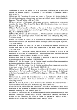 78.Faulkner JA, Larkin LM, Claflin DR et al. Age-related changes in the structure and
function of skeletal muscles. Proceedings of the Australian Physiological Society.
2007;38:69-75.
79.Robinson AJ. Physiology of muscle and nerve. In: Robinson AJ, Snyder-Mackler L.
Clinical electrophysiology: electrotherapy and electrophysiologic testing. 3.ed. Philadelphia:
Lippincott Willians & Wilkins; 2008. pp. 71-106.
80.Van Swearingen J. Estimulação elétrica para aprimorar e restabelecer a performance
muscular. In: Nelson RM, Hayes KW, Currier DP. Eletroterapia clínica. 3.ed. Barueri:
Manole; 2003. pp. 143-82.
81.Lewek M, Stevens J, Snyder-Mackler L. The use of electrical stimulation to increase
quadriceps femoris muscle force in an elderly patient following a total knee arthroplasty.
Phys Ther. 2001;81(9):1565-71.
82.Mizner RL, Stevens JE, Snyder-Mackler L. Voluntary activation and decreased force
production of the quadriceps femoris muscle after total knee arthroplasty. Phys Ther.
2003;83(4):359-65.
83.Piva SR, Goodnite A, Azuma K et al. Neuromuscular electrical stimulation and volitional
exercise for individuals with rheumatoid arthritis: a multiple-patient case report. Phys Ther.
2007;87(8):1064-77.
84.Gaines JM, Metter EJ, Talbot LA. The effect of neuromuscular electrical stimulation on
arthritis knee pain in older adults with osteoarthritis of the knee. Appl Nurs Res.
2004;17(3):201-6.
85.Robinson AJ. Estimulação elétrica neuromuscular no controle da postura e do
movimento. In: Robinson AJ, Snyder-Mackler L. Eletrofisiologia clínica: eletroterapia e teste
eletrofisiológico. 2.ed. Porto Alegre: ArtMed; 2001. pp. 148-94.
86.Levine MG, Knott M, Kabat H. Relaxation of spasticity by electrical stimulation of
antagonist muscles. Arch Phys Med. 1952;33:668-73.
87.Levine SP, Kett RL, Cedera PS et al. Electrical muscle stimulation for pressure variation
at the seating interface. J Rehabil Res Dev. 1989;26:1-8.
88.Levine SP, Kett RL, Cedera PS et al. Electrical stimulation for pressure sore prevention:
shape tissue variation. Arch Phys Med Rehabil. 1990;71:210-5.
89.Stephenson RG, Shelly ER. Electrical stimulation and biofeedback for genitourinary
dysfunction. In: Robinson AJ, Snyder-Mackler L. Clinical electrophysiology: electrotherapy
and electrophysiologic testing. 3.ed. Philadelphia: Lippincott Willians & Wilkins; 2008. pp.
301-50.
90.Amarenco G, Ismael SS, Even-Schneider A et al. Urodynamic effect of acute
transcutaneous posterior tibial nerve stimulation in overactive bladder. J Urol.
2003;169(6):2210-5.
91.Svihra J, Kurca E, Luptak J et al. Neuromodulative treatment of overactive bladder –
noninvasive tibial nerve stimulation. Bratisl Lek Listy. 2002;103(12):480-3.
92.van der Pal F, van Balken MR, Heesakkers JPFA et al. Percutaneous tibial nerve
stimulation in the treatment of refractory overactive bladder syndrome: is maintenance
treatment necessary? BJU Int. 2006;97(3):547-50.
93.Torritesi P, Vendrúsculo DMS. A dor na criança com câncer: modelos de avaliação. Rev
Latinoam Enfermagem. 1998;6(4):49-55. 94.IASP Task Force on Taxonomy. Pain terms: a
current list with definitions and notes on usage. In: Merskey H, Bogduk N (eds.).
Classification of chronic pain. Seattle: IASP Press; 1994. pp. 209-14.
 