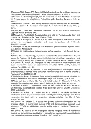 95.Augusto ACC, Soares CPS, Rezende MA et al. Avaliação da dor em idosos com doença
de Alzheimer: uma revisão bibliográfica. Textos Envelhecimento 2004;7(1):1-10.
96.Cameron M. Thermal agents: physical principles, cold and superficial heat. In: Cameron
M. Physical agents in rehabilitation. Philadelphia: W.B. Saunders Company; 1999. pp.
125-73.
97.Michlovitz S, Rennie S. Heat therapy modalities: beyond fake and bake. In: Michlovitz S,
Nolan T. Modalities for therapeutic intervention. 4.ed. Philadelphia: FA Davis; 2005. pp.
61-78.
98.Knight KL, Draper DO. Therapeutic modalities: the art and science. Philadelphia:
Lippincott Willians & Wilkins; 2008.
99.Michlovitz S, Von Nieda K. Therapeutic heat and cold. In: Physical agents: theory and
practice. 2.ed. Philadelphia: FA Davis; 2006. pp. 37-55.
100.Tashiro Y, Hasegawa S, Yokota Y et al. Effect of capacitive and resistive electric
transfer on haemoglobin saturation and tissue temperature. Int J Hyperth.
2017;33(6):696-702.
101.Bélanger AY. Recursos fisioterapêuticos: evidências que fundamentam a prática clínica.
2.ed. Barueri: Manole; 2012.
102.Knight KL. Crioterapia no tratamento das lesões esportivas. 2.ed. Barueri: Manole;
2000.
103.Sluka KA. The neurobiology of pain and foundations for electrical stimulation for pain
control. In: Robinson AJ, Snyder-Mackler L. Clinical electrophysiology: electrotherapy and
electrophysiologic testing. 3.ed. Philadelphia: Lippincott Willians & Wilkins; 2008. pp. 107-50.
104.Johnson MI, Ashton CH, Thompson JW. The consistency of pulse frequencies and
pulse patterns of transcutaneous electrical nerve stimulation (TENS) used by chronic pain
patients. Pain. 1991;44:231-34.
105.Johnson MI, Ashton CH, Bousfield DR et al. Analgesic effects of different pulse patterns
of transcutaneous electrical nerve stimulation on cold-induced pain in normal subjects. J
Psychosom Res. 1991;35:313-21.
106.Philadelphia Panel. Philadelphia Panel evidence-based clinical practice guidelines on
selected rehabilitation interventions for knee pain. Phys Ther. 2001;81(10):1675-700.
107.Fedorczyk JM, Michlovitz SL. Pain and limited motion. In: Michlovitz S, Nolan T.
Modalities for therapeutic intervention. 4.ed. Philadelphia: FA Davis; 2005. pp. 185-206.
108.Palmer S, Martin D. Interferential current for pain control. In: Bazin S, Kitchen S.
Electrotherapy: evidence-based practice. 11.ed. Edinburgh: Elsevier Churchill Livingstone;
2002. pp. 287-300.
109.Corrêa JB, Costa LOP, Oliveira NTB et al. Effects of the carrier frequency of
interferential current on pain modulation and central hypersensitivity in people with chronic
nonspecific low back pain: a randomized placebo-controlled trial. Eur J Pain.
2016;20:1653-66.
110.Johnson MI, Tabasan G. A double-blind placebo controlled investigation into the
analgesic effects of interferential currents (IFC) and transcutaneous electrical nerve
stimulation (TENS) on cold-induced pain in healthy subjects. Physiother Theory Pract.
1999;15:217-33.
111.Johnson MI, Tabasan G. An investigation into the analgesic effects of interferential
currents and transcutaneous electrical nerve stimulation on experimentally induced ischemic
pain in otherwise pain-free volunteers. Phys Ther. 2003;83(3):208-23.
 