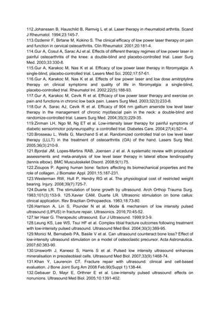 112.Johanssen B, Hauschild B, Remvig L et al. Laser therapy in rheumatoid arthritis. Scand
J Rheumatol. 1994;23:145-7.
113.Ozdemir F, Birtane M, Kokino S. The clinical efficacy of low power laser therapy on pain
and function in cervical osteoarthritis. Clin Rheumatol. 2001;20:181-4.
114.Gur A, Cosut A, Sarac AJ et al. Effects of different therapy regimes of low power laser in
painful osteoarthritis of the knee: a double-blind and placebo-controlled trial. Laser Surg
Med. 2003;33:330-8.
115.Gur A, Karakoc M, Nas K et al. Efficacy of low power laser therapy in fibromyalgia: A
single-blind, placebo-controlled trial. Lasers Med Sci. 2002;17:57-61.
116.Gur A, Karakoc M, Nas K et al. Effects of low power laser and low dose amitriptyline
therapy on clinical symptoms and quality of life in fibromyalgia: a single-blind,
placebo-controlled trial. Rheumatol Int. 2002;22(5):188-93.
117.Gur A, Karakoc M, Cevik R et al. Efficacy of low power laser therapy and exercise on
pain and functions in chronic low back pain. Lasers Surg Med. 2003;32(3):233-8.
118.Gur A, Sarac AJ, Cevik R et al. Efficacy of 904 nm gallium arsenide low level laser
therapy in the management of chronic myofascial pain in the neck: a double-blind and
randomize-controlled trial. Lasers Surg Med. 2004;35(3):229-35.
119.Zinman LH, Ngo M, Ng ET et al. Low-intensity laser therapy for painful symptoms of
diabetic sensorimotor polyneuropathy: a controlled trial. Diabetes Care. 2004;27(4):921-4.
120.Brosseau L, Wells G, Marchand S et al. Randomized controlled trial on low level laser
therapy (LLLT) in the treatment of osteoarthritis (OA) of the hand. Lasers Surg Med.
2005;36(3):210-9.
121.Bjordal JM, Lopes-Martins RAB, Joensen J et al. A systematic review with procedural
assessments and meta-analysis of low level laser therapy in lateral elbow tendinopathy
(tennis elbow). BMC Musculoskelet Disord. 2008;9(1):75.
122.Zioupos P. Ageing human bone: factors affecting its biomechanical properties and the
role of collagen. J Biomater Appl. 2001;15:187-231.
123.Westerman RW, Hull P, Hendry RG et al. The physiological cost of restricted weight
bearing. Injury. 2008;39(7):725-7.
124.Duarte LR. The stimulation of bone growth by ultrasound. Arch Orthop Trauma Surg.
1983;101(3):153-9. 125.Xavier CAM, Duarte LR. Ultrasonic stimulation on bone callus:
clinical application. Rev Brazilian Orthopaedics. 1983;18:73-80.
126.Harrison A, Lin S, Pounder N et al. Mode & mechanism of low intensity pulsed
ultrasound (LIPUS) in fracture repair. Ultrasonics. 2016;70:45-52.
127.ter Haar G. Therapeutic ultrasound. Eur J Ultrasound. 1999;9:3-9.
128.Leung KS, Lee WS, Tsui HF et al. Complex tibial fracture outcomes following treatment
with low-intensity pulsed ultrasound. Ultrasound Med Biol. 2004;30(3):389-95.
129.Monici M, Bernabeib PA, Basile V et al. Can ultrasound counteract bone loss? Effect of
low-intensity ultrasound stimulation on a model of osteoclastic precursor. Acta Astronautica.
2007;60:383-90.
130.Unsworth J, Kaneez S, Harris S et al. Pulsed low intensity ultrasound enhances
mineralisation in preosteoblast cells. Ultrasound Med Biol. 2007;33(9):1468-74.
131.Khan Y, Laurencin CT. Fracture repair with ultrasound: clinical and cell-based
evaluation. J Bone Joint Surg Am 2008 Feb;90(Suppl 1):138-44.
132.Gebauer D, Mayr E, Orthner E et al. Low-intensity pulsed ultrasound: effects on
nonunions. Ultrasound Med Biol. 2005;10:1391-402.
 