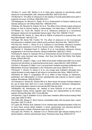 133.Sena K, Leven RM, Mazhar K et al. Early gene response to low-intensity pulsed
ultrasound in rat osteoblastic cells. Ultrasound Med Biol. 2005;31(5):703-8.
134.Monreal R. The effect of ultrasound on the healing of muscle-pediculated bone graft in
scaphoid non-union. Int Orthop. 2006;30(2):123-7.
135.Hadjiargyrou M, McLeod K, Ryaby JP et al. Enhancement of fracture healing by low
intensity ultrasound. Clin Orthop Relat Res. 1998;55S:216-9.
136.Busse JW, Bhandari M, Kulkarni AV et al. The effect of low intensity pulsed ultrasound
therapy on time to fracture healing: a meta-analysis. Can Med Assoc J. 2002;166:437-41.
137.Warden SJ, Fuchs RK, Kessler CK et al. Ultrasound produced by a conventional
therapeutic ultrasound unit accelerates fracture repair. Phys Ther. 2006;86:1118-27.
138.DeForest RE, Herrick JF, Janes JM et al. Effects of ultrasound on growing bone. Arch
Phys Med Rehabil. 1953;34:21-30.
139.Hogan RD, Burke KM, Franklin TD. The effect of ultrasound on the microvascular
hemodynamics in skeletal muscle: effects during ischemia. Microvasc Res. 1982;23:370-9.
140.Yang KH, Parvizi J, Wang SJ et al. Exposure to low-intensity ultrasound increases
aggrecan gene expression in a rat femur fracture model. J Orthop Res. 1996;14:802-9.
141.Barzelai S, Sharabani-Yosef O, Holbova R et al. Low-intensity ultrasound induces
angiogenesis in rat hind-limb ischemia. Ultrasound Med Biol. 2006;32(1):139-45.
142.Khadra M, Kasem N, Haanaes HR et al. Enhancement of bone formation in rat calvarial
bone efects using low-level laser therapy. Oral Surg Oral Med Oral Pathol Oral Radiol
Endod. 2004;97:693-700.
143.Nicola RA, Jorgetti V, Rigau J et al. Effect of low-power GaAlAs laser (660 nm) on bone
structure and cell activity: an experimental animal study. Lasers Med Sci. 2003;18:89-94.
144.Stein A, Benayahu D, Maltz L et al. Low level laser irradiation promotes proliferation and
differentiation of human osteoblasts in vitro. Photomed Laser Surg. 2005;23:161-6.
145.Ozawa Y, Shimizu N, Kariya G et al. Low energy laser irradiation stimulates bone
nodule formation at early stages of cell culture in rat calvarial cells. Bone. 1998;22:347-54.
146.Kahdra M, Stale P, Lyngstadaas SP et al. Effect of laser therapy on attachment,
proliferation and differentiation of human osteoblast-like cells cultured on titanium implant
material. Biomaterials. 2005;26:3503-9.
147.Cerqueira A, Silveira RL, Oliveira MG et al. Bone tissue microscopic findings related to
the use of diode laser (830 nm) in ovine mandible submitted to distraction osteogenesis.
Acta Cirúrgica Brasileira. [serial on the Internet] 2007 Mar-Apr;22(2).
148.Baibekov IM, Khanapiyaev UK. Healing of bone fractures of rat shin and some
immunological indices during magnetic laser therapy and osteosynthesis by the Ilizarov
method. Bull Exp Biol Med. 2001;131(4):399-402.
149.Otremski I, Irga D, Edelstein S et al. Does laser irradiation effect fracture healing? Med
Laser Appl. 2004;19:146-9.
150.Trelles MA, Mayayo E. Bone fracture consolidates faster with low-power laser. Lasers
Surg Med. 1987;7(1):36-45.
151.Lopes CB, Pinheiro ALB, Sathaiah S et al. Infrared laser photobiomodulation (l 830 nm)
on bone tissue around dental implants: a raman spectroscopy and scanning electronic
microscopy study in rabbits. Photomed Laser Surg. 2007;25(2):96-101.
152.Lopes CB, Pinheiro AL, Sathaiah S et al. Infrared laser light reduces loading time of
dental implants: a Raman spectroscopic study. Photomed Laser Surg. 2005;23:27-31.
 