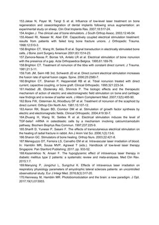 153.Jakse N, Payer M, Tangl S et al. Influence of low-level laser treatment on bone
regeneration and osseointegration of dental implants following sinus augmentation: an
experimental study on sheep. Clin Oral Implants Res. 2007;18:517-24.
154.Anglen J. The clinical use of bone stimulators. J South Orthop Assoc. 2003;12:46-54.
155.Abeed RI, Naseer M, Abel EW. Capacitively coupled electrical stimulation treatment:
results from patients with failed long bone fracture unions. J Orthopedic Trauma.
1998;12:510-3.
156.Brighton CT, Wang W, Seldes R et al. Signal transduction in electrically stimulated bone
cells. J Bone Joint Surgery American 2001;83:1514-23.
157.Zamora-Navas P, Borras VA, Antelo LR et al. Electrical stimulation of bone nonunion
with the presence of a gap. Acta Orthopaedica Belgica. 1995;61:169-76.
158.Brighton CT. Treatment of nonunion of the tibia with constant direct current. J Trauma.
1981;21:3-11.
159.Toth JM, Seim HB 3rd, Schwardt JD et al. Direct current electrical stimulation increases
the fusion rate of spinal fusion cages. Spine. 2000;25:2580-7.
160.Brighton CT, Shaman P, Heppenstall RB et al. Tibial nonunion treated with direct
current, capacitive coupling, or bone graft. Clinical Orthopedic. 1995;321:223-34.
161.Haddad JB, Obolensky AG, Shinnick P. The biologic effects and the therapeutic
mechanism of action of electric and electromagnetic field stimulation on bone and cartilage:
new findings and a review of earlier work. J Altern Complement Med. 2007;13(5):485-90.
162.Bora FW, Osterman AL,Woodbury DF et al. Treatment of nonunion of the scaphoid by
direct current. Orthop Clin North Am. 1981;15:107-12.
163.Aaron RK, Boyan BD, Ciombor DM et al. Stimulation of growth factor synthesis by
electric and electromagnetic fields. Clinical Orthopedic. 2004;419:30-7.
164.Zhuang H, Wang W, Seldes R et al. Electrical stimulation induces the level of
TGF-beta1 mRNA in osteoblastic cells by a mechanism involving calcium/camodulin
pathway. Biochem Biophys Res Commun. 1997;237:225-9.
165.Sharifi D, Yunessi P, Sasani F. The effects of transcutaneous electrical stimulation on
the healing of radial fracture in rabbit. Am J Anim Vet Sci. 2006;1(2):13-6.
166.Sharon GC. Stimulators of bone healing. Orthop Nurs. 2003;22:421-8.
167.Meneguzzo DT, Ferreira LS, Carvalho EM et al. Intravascular laser irradiation of blood.
In: Hamblin MR, Sousa MVP, Agrawal T (eds.). Handbook of low-level laser therapy
Singapore: Pan Stanford Publishing; 2017. pp. 933-52.
168.Kazemikhoo N, Ansari F. The hypoglycemic effect of intravenous laser therapy in
diabetic mellitus type 2 patients: a systematic review and meta-analyses. Med Clin Rev.
2015;1:7.
169.Manyong P, Jongchul L, Sungchul K. Effects of intravenous laser irradiation on
respiratory physiology parameters of amyotrophic lateral sclerosis patients: an uncontrolled
observational study. Eur J Integr Med. 2016;8(3):317-20.
170.Hennessy M, Hamblin MR. Photobiomodulation and the brain: a new paradigm. J Opt.
2017;19(1):013003.
 
