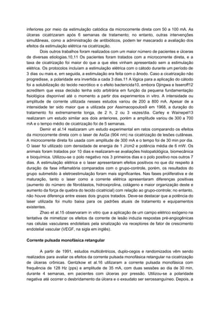 inferiores por meio da estimulação catódica da microcorrente direta com 50 a 100 mA. As
úlceras cicatrizaram após 6 semanas de tratamento; no entanto, outras intervenções
simultâneas, como a administração de antibióticos, podem ter mascarado a avaliação dos
efeitos da estimulação elétrica na cicatrização.
Dois outros trabalhos foram realizados com um maior número de pacientes e úlceras
de diversas etiologias.10,11 Os pacientes foram tratados com a microcorrente direta, e a
taxa de cicatrização foi maior do que a que eles vinham apresentado sem a estimulação
elétrica. Os protocolos incluíam a estimulação elétrica com o cátodo durante um período de
3 dias ou mais e, em seguida, a estimulação era feita com o ânodo. Caso a cicatrização não
progredisse, a polaridade era invertida a cada 3 dias.11 A lógica para a aplicação do cátodo
foi a solubilização do tecido necrótico e o efeito bactericida10, embora Ojingwa e Isseroff12
acreditem que essa decisão tenha sido arbitrária em função da pequena fundamentação
fisiológica disponível até o momento a partir dos experimentos in vitro. A intensidade ou
amplitude de corrente utilizada nesses estudos variou de 200 a 800 mA. Apesar de a
intensidade ter sido maior que a utilizada por Assimacopoulos9 em 1968, a duração do
tratamento foi extremamente longa, de 2 h, 2 ou 3 vezes/dia. Carley e Wainepel13
realizaram um estudo similar aos dois anteriores, porém a amplitude variou de 300 a 700
mA e o tempo médio de cicatrização foi de 5 semanas.
Demir et al.14 realizaram um estudo experimental em ratos comparando os efeitos
da microcorrente direta com o laser de AsGa (904 nm) na cicatrização de lesões cutâneas.
A microcorrente direta foi usada com amplitude de 300 mA e o tempo foi de 30 min por dia.
O laser foi utilizado com densidade de energia de 1 J/cm2 e potência média de 6 mW. Os
animais foram tratados por 10 dias e realizaram-se avaliações histopatológica, biomecânica
e bioquímica. Utilizou-se o polo negativo nos 3 primeiros dias e o polo positivo nos outros 7
dias. A estimulação elétrica e o laser apresentaram efeitos positivos no que diz respeito à
duração da fase inflamatória comparados com o grupo-controle, porém, os resultados do
grupo submetido à eletroestimulação foram mais significantes. Nas fases proliferativa e de
maturação, tanto o laser como a corrente elétrica apresentaram diferenças positivas
(aumento do número de fibroblastos, hidroxiprolina, colágeno e maior organização deste e
aumento da força de quebra do tecido cicatricial) com relação ao grupo-controle; no entanto,
não houve diferença entre esses dois grupos tratados. Deve-se destacar que a potência do
laser utilizada foi muito baixa para os padrões atuais de tratamento e equipamentos
existentes.
Zhao et al.15 observaram in vitro que a aplicação de um campo elétrico exógeno na
tentativa de mimetizar os efeitos da corrente de lesão induzia respostas pré-angiogênicas
nas células vasculares endoteliais pela sinalização via receptores de fator de crescimento
endotelial vascular (VEGF, na sigla em inglês).
Corrente pulsada monofásica retangular
A partir de 1991, estudos multicêntricos, duplo-cegos e randomizados vêm sendo
realizados para avaliar os efeitos da corrente pulsada monofásica retangular na cicatrização
de úlceras crônicas. Gentzkow et al.16 utilizaram a corrente pulsada monofásica com
frequência de 128 Hz (pps) e amplitude de 35 mA, com duas sessões ao dia de 30 min,
durante 4 semanas, em pacientes com úlceras por pressão. Utilizou-se a polaridade
negativa até ocorrer o desbridamento da úlcera e o exsudato ser serossanguíneo. Depois, a
 
