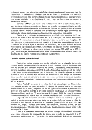 polaridade passou a ser alternada a cada 3 dias. Quando as úlceras atingiram certo nível de
cicatrização, a frequência foi alterada para 64 Hz (pps) e a polaridade dos eletrodos
invertida diariamente até o fechamento das úlceras. As úlceras estimuladas cicatrizaram em
um tempo estatística e significativamente menor que as úlceras que receberam a
estimulação placebo.
Gentzkow e Miller17, no mesmo ano, realizaram um estudo semelhante ao anterior,
com o mesmo equipamento, porém em úlceras por pressão e em estágio III ou IV que não
haviam respondido favoravelmente a uma fase de controle em que as úlceras receberam
cuidados “ótimos” durante 4 semanas sem a estimulação elétrica. Após a introdução da
estimulação elétrica, as úlceras apresentaram melhora no tempo de cicatrização.
Feedar et al.18 utilizaram a corrente pulsada monofásica com amplitude de 35 mA,
duração de pulso de 132 ms e frequência de 128 e 64 Hz (pps) em úlceras de diversas
etiologias. O tratamento era realizado 2 vezes/dia, 7 dias por semana, com duração de 30
min. Iniciou-se o tratamento com o polo negativo e, 3 dias após a úlcera já estar limpa, a
polaridade foi trocada. Após 4 semanas de tratamento, as úlceras tratadas estavam
menores que aquelas do grupo-controle. Em contraste aos estudos descritos anteriormente,
Wood et al.19 utilizaram a microcorrente pulsada com apenas 300 a 600 mA e 0,88 Hz
(pps) em úlceras por pressão em estágio II e III e também observaram aumento da taxa de
cicatrização das úlceras tratadas comparadas ao grupo-controle.
Corrente pulsada de alta voltagem
Atualmente, muitos estudos vêm sendo realizado com a utilização da corrente
pulsada de alta voltagem para cicatrização de úlceras cutâneas. Em sua metanálise com
foco no tamanho e no tempo de resolução das úlceras, Khouri et al.20 constataram que a
corrente pulsada de alta voltagem (HVPC, do inglês, high voltage pulsed current) é a melhor
opção entre as correntes elétricas para o tratamento de diferentes úlceras, sobretudo
quando se utiliza o eletrodo ativo na úlcera e o dispersivo na pele íntegra. Os resultados
ainda apontam que as demais correntes, como microcorrentes e correntes pulsadas
bifásicas, também apresentam resultados moderados, mas os melhores estão relacionados
ao uso da HVPC.
Kloth e Feedar21 aplicaram a corrente pulsada de alta voltagem em 16 pacientes
com úlceras crônicas de várias etiologias. A corrente foi utilizada durante 45 min com
intensidade de 100 a 175 V, frequência de 105 Hz (pps), 5 dias/semana. A polaridade dos
eletrodos era revertida quando o processo cicatricial estabilizava. As úlceras tratadas
tiveram um tempo médio de 7,3 semanas para cicatrizarem, 100% das quais cicatrizaram
completamente em uma taxa de 45% por semana, comparado com 11% do grupo-controle.
Unger et al.22 realizaram um estudo controlado com nove indivíduos no grupo
tratado e oito controles, portadores de úlcera por pressão. No fim do estudo, a média da
área das úlceras tratadas era 460 mm2 e a média do grupo-controle era 118,5 mm2. No
mesmo ano, Unger23 realizou outro estudo, não controlado, aplicando a HVPC em 223
úlceras por pressão. O tempo médio de cicatrização das úlceras neste estudo foi de 10,85
semanas (54,25 dias).
Griffin et al.24 também observaram em estudo unicego, randomizado e controlado
uma maior velocidade de cicatrização de úlceras por pressão em estágio II, III e IV
estimuladas eletricamente em 17 pacientes com lesões medulares. Foi utilizada a corrente
 