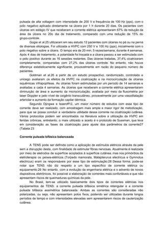 pulsada de alta voltagem com intensidade de 200 V e frequência de 100 Hz (pps), com o
polo negativo aplicado diretamente na úlcera por 1 h durante 20 dias. Os pacientes com
úlceras em estágio IV que receberam a corrente elétrica apresentaram 67% de redução da
área da úlcera no 20o dia de tratamento, comparado com uma redução de 15% do
grupo-controle.
Gogia et al.25 utilizaram em seu estudo 12 pacientes com úlceras no pé ou na perna
de diversas etiologias. Foi utilizada a HVPC com 250 V e 100 Hz (pps), inicialmente com o
polo negativo sobre a úlcera. O tempo era de 20 min, 5 vezes/semana, durante 4 semanas.
Após 4 dias de tratamento, a polaridade foi trocada e a úlcera passou a ser estimulada com
o polo positivo durante as 16 sessões restantes. Das úlceras tratadas, 37,4% cicatrizaram
completamente, comparadas com 27,2% das úlceras controle. No entanto, não houve
diferença estatisticamente significante, provavelmente em razão do pequeno número de
pacientes.
Goldman et al.26 a partir de um estudo prospectivo, randomizado, controlado e
unicego avaliaram os efeitos da HVPC na cicatrização e na microcirculação de úlceras
isquêmicas infrapoplíteas. As úlceras foram estimuladas por um período de 14 semanas e
avaliadas a cada 4 semanas. As úlceras que receberam a corrente elétrica apresentaram
diminuição de área e aumento da microcirculação, avaliada por meio da fluxometria por
laser Doppler e pelo nível de oxigênio transcutâneo, provavelmente por uma vasodilatação
arteriolar e aumento da formação capilar dérmica.
Segundo Ojingwa e Isseroff12, um maior número de estudos com esse tipo de
corrente deve ser realizado, com amostragem mais ampla e maior rigor de metodização,
para que se possa concluir a verdadeira utilidade dessa corrente na cicatrização cutânea.
Vários protocolos podem ser encontrados na literatura sobre a utilização da HVPC em
feridas crônicas, entretanto, o mais utilizado e aceito é o protocolo de Sussman, que leva
em consideração as fases da cicatrização para ajuste dos parâmetros da corrente27
(Tabela 23
Corrente pulsada bifásica balanceada
A TENS pode ser definida como a aplicação de estímulos elétricos através da pele
sem a disrupção desta, com finalidade de estimular fibras nervosas. Atualmente é realizada
por meio de eletrodos de superfície acoplados à superfície cutânea, mas nos primórdios da
eletroterapia os peixes-elétricos (Torpedo mamorata, Malapterurus electricus e Gymnotus
electricus) eram os responsáveis por esse tipo de estimulação.28 Dessa forma, pode-se
notar que TENS não diz respeito a um tipo específico de corrente elétrica ou
equipamento.29 No entanto, com a evolução da engenharia elétrica e o advento de novos
dispositivos eletrônicos, foi possível a elaboração de correntes mais confortáveis e que não
apresentam riscos de queimaduras químicas da pele.
No Brasil, tem-se utilizado basicamente dois tipos de correntes elétricas nos
equipamentos de TENS: a corrente pulsada bifásica simétrica retangular e a corrente
pulsada bifásica assimétrica balanceada. Ambas as correntes são consideradas não
polarizadas, ou seja, não apresentam polos fixos, podendo ser utilizadas durante longos
períodos de tempo e com intensidades elevadas sem apresentarem riscos de cauterização
cutânea.
 
